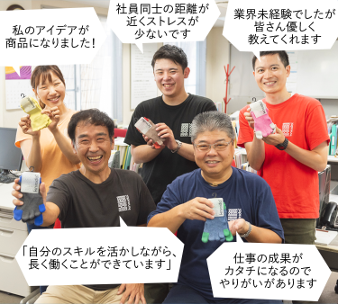 私のアイデアが商品になりました! 社員同士の距離が近くストレスが少ないです。業界未経験でしたが皆さん優しく教えてくれます。「自分のスキルを活かしながら、長く働くことができます」仕事の成果がカタチになるのでやりがいがあります